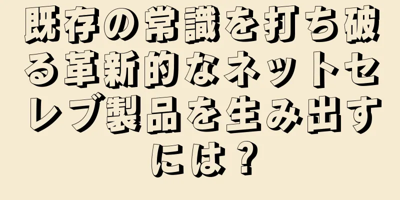 既存の常識を打ち破る革新的なネットセレブ製品を生み出すには？