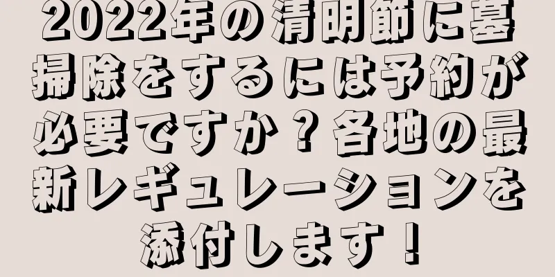 2022年の清明節に墓掃除をするには予約が必要ですか？各地の最新レギュレーションを添付します！