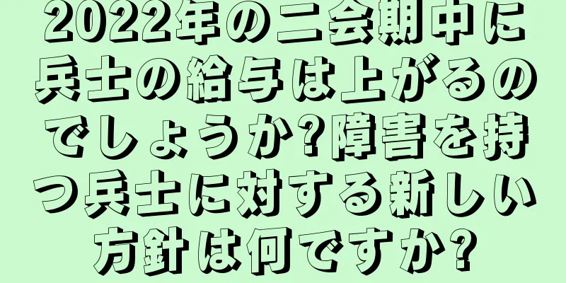2022年の二会期中に兵士の給与は上がるのでしょうか?障害を持つ兵士に対する新しい方針は何ですか?