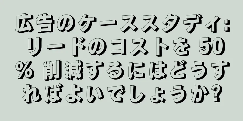 広告のケーススタディ: リードのコストを 50% 削減するにはどうすればよいでしょうか?