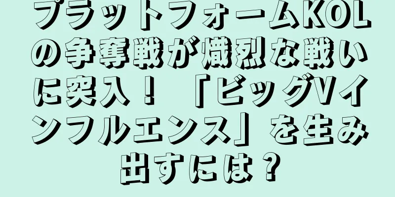 プラットフォームKOLの争奪戦が熾烈な戦いに突入！ 「ビッグVインフルエンス」を生み出すには？