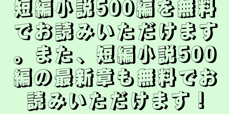 短編小説500編を無料でお読みいただけます。また、短編小説500編の最新章も無料でお読みいただけます！