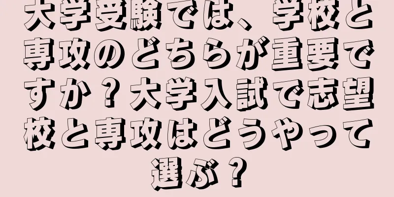 大学受験では、学校と専攻のどちらが重要ですか？大学入試で志望校と専攻はどうやって選ぶ？