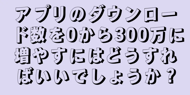 アプリのダウンロード数を0から300万に増やすにはどうすればいいでしょうか？