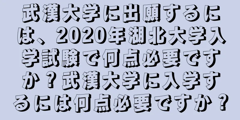 武漢大学に出願するには、2020年湖北大学入学試験で何点必要ですか？武漢大学に入学するには何点必要ですか？