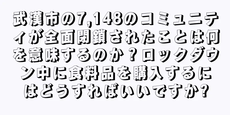 武漢市の7,148のコミュニティが全面閉鎖されたことは何を意味するのか？ロックダウン中に食料品を購入するにはどうすればいいですか?